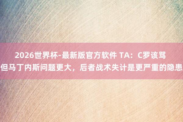 2026世界杯-最新版官方软件 TA：C罗该骂 但马丁内斯问题更大，后者战术失计是更严重的隐患