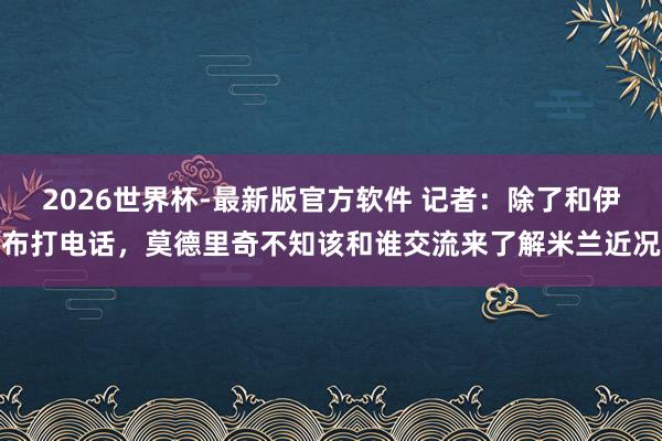 2026世界杯-最新版官方软件 记者：除了和伊布打电话，莫德里奇不知该和谁交流来了解米兰近况